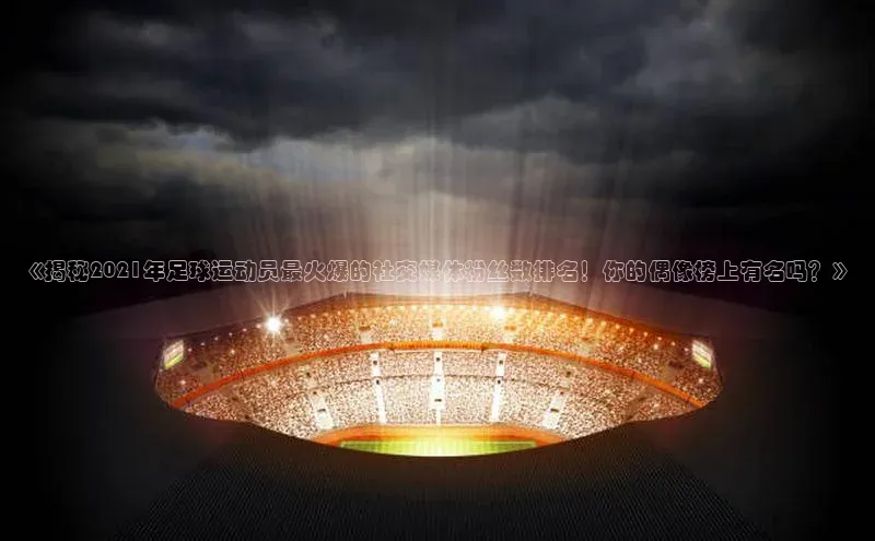 加拿大28圈下载百度取证《揭秘2021年足球运动员最火爆的社交媒体粉丝数排名！你的偶像榜上有名吗？》