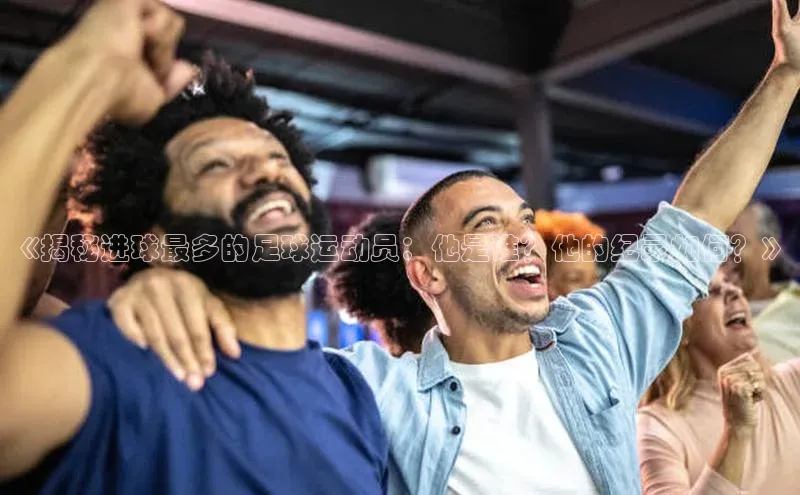 28电子游戏官方网站每日互动《揭秘进球最多的足球运动员：他是谁？他的纪录如何？》