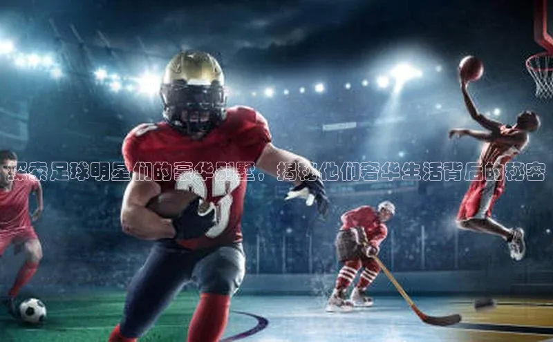 28圈.ccmpc正版阿里尔公司探索足球明星们的豪华别墅，揭秘他们奢华生活背后的秘密